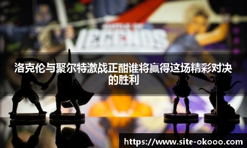 洛克伦与聚尔特激战正酣谁将赢得这场精彩对决的胜利